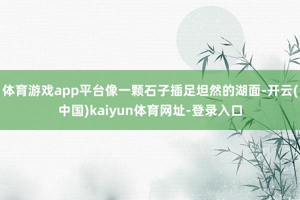 体育游戏app平台像一颗石子插足坦然的湖面-开云(中国)kaiyun体育网址-登录入口