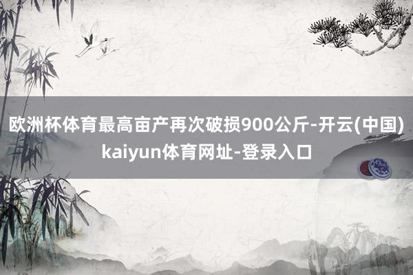 欧洲杯体育最高亩产再次破损900公斤-开云(中国)kaiyun体育网址-登录入口