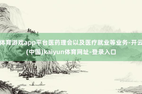 体育游戏app平台医药理会以及医疗就业等业务-开云(中国)kaiyun体育网址-登录入口