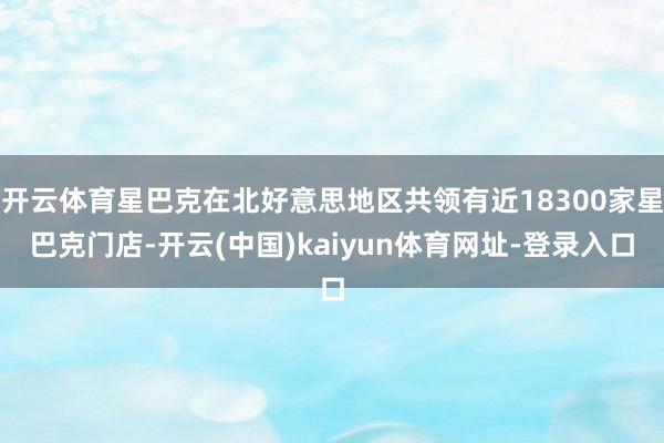 开云体育星巴克在北好意思地区共领有近18300家星巴克门店-开云(中国)kaiyun体育网址-登录入口