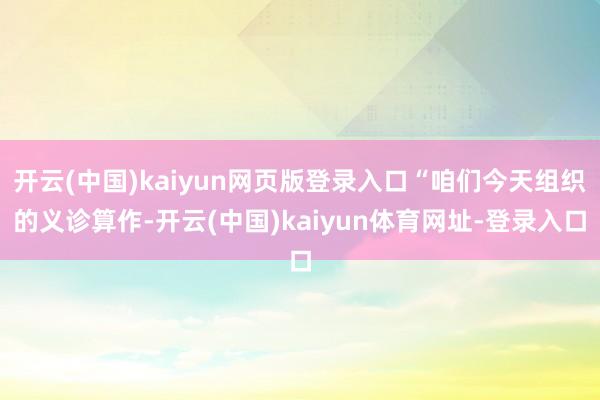 开云(中国)kaiyun网页版登录入口“咱们今天组织的义诊算作-开云(中国)kaiyun体育网址-登录入口