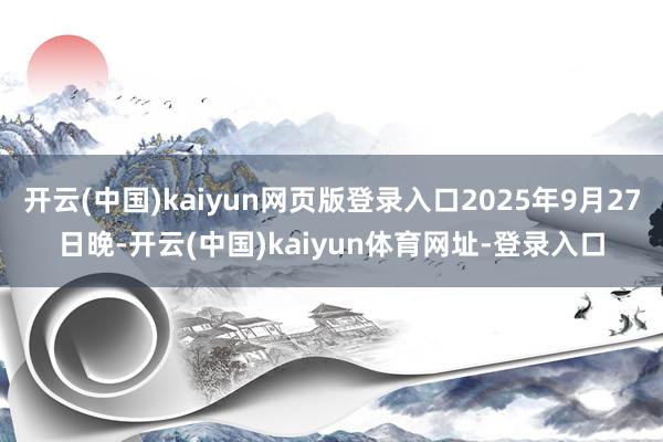 开云(中国)kaiyun网页版登录入口2025年9月27日晚-开云(中国)kaiyun体育网址-登录入口
