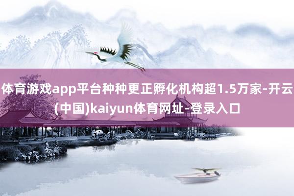 体育游戏app平台种种更正孵化机构超1.5万家-开云(中国)kaiyun体育网址-登录入口