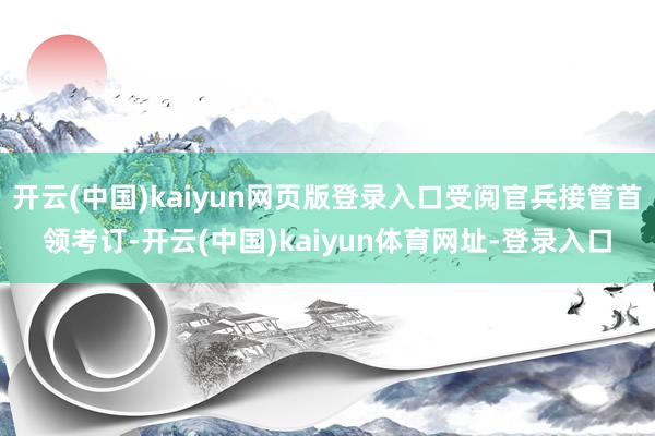 开云(中国)kaiyun网页版登录入口受阅官兵接管首领考订-开云(中国)kaiyun体育网址-登录入口