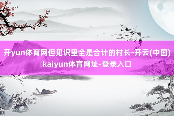 开yun体育网但见识里全是合计的村长-开云(中国)kaiyun体育网址-登录入口