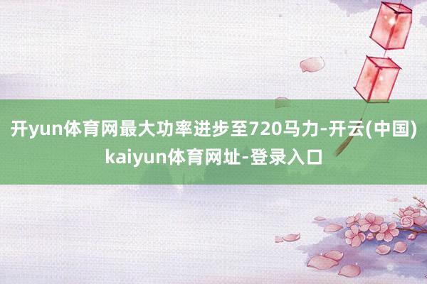 开yun体育网最大功率进步至720马力-开云(中国)kaiyun体育网址-登录入口