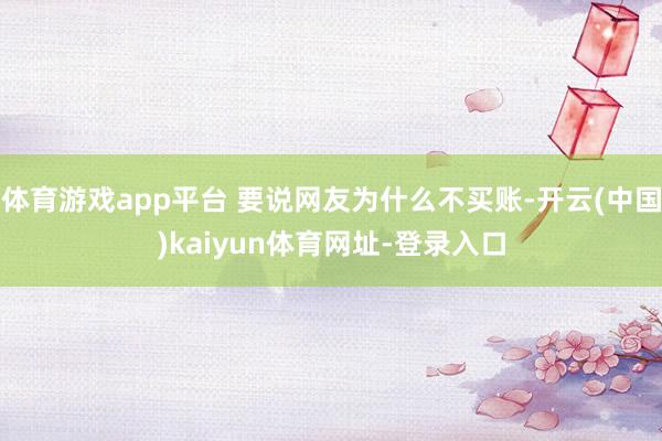 体育游戏app平台 要说网友为什么不买账-开云(中国)kaiyun体育网址-登录入口
