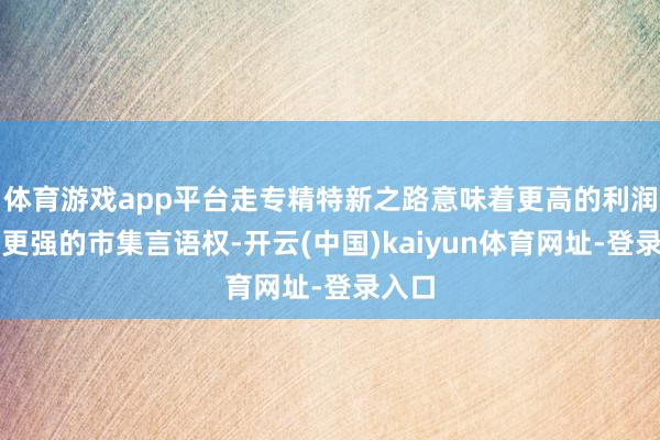 体育游戏app平台走专精特新之路意味着更高的利润率、更强的市集言语权-开云(中国)kaiyun体育网址-登录入口
