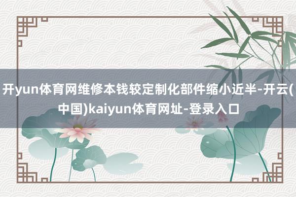 开yun体育网维修本钱较定制化部件缩小近半-开云(中国)kaiyun体育网址-登录入口