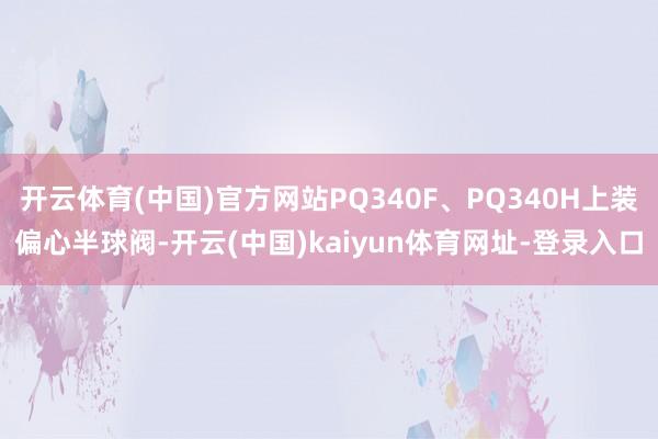 开云体育(中国)官方网站PQ340F、PQ340H上装偏心半球阀-开云(中国)kaiyun体育网址-登录入口