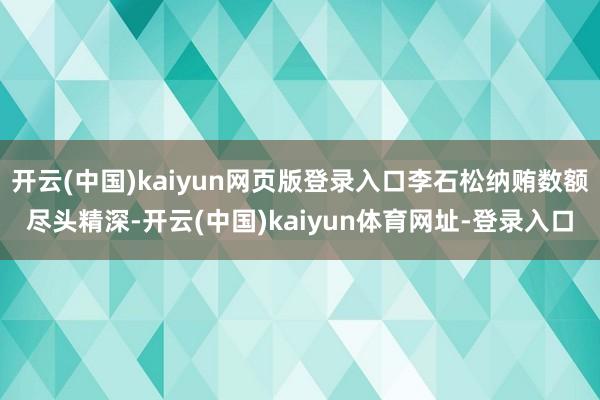 开云(中国)kaiyun网页版登录入口李石松纳贿数额尽头精深-开云(中国)kaiyun体育网址-登录入口