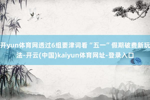 开yun体育网透过6组要津词看“五一”假期破费新玩法-开云(中国)kaiyun体育网址-登录入口