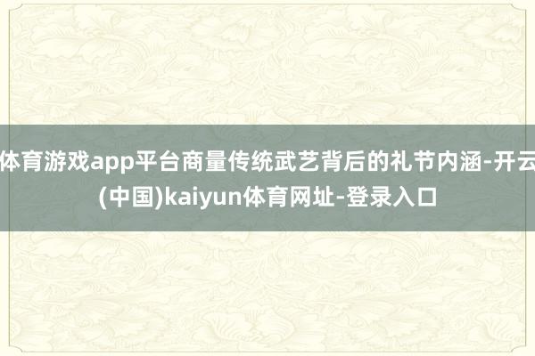 体育游戏app平台商量传统武艺背后的礼节内涵-开云(中国)kaiyun体育网址-登录入口
