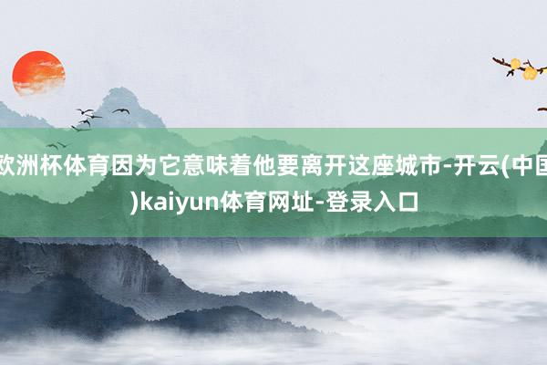 欧洲杯体育因为它意味着他要离开这座城市-开云(中国)kaiyun体育网址-登录入口