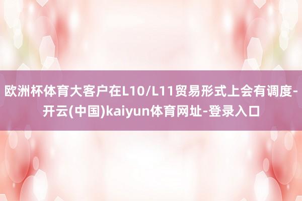 欧洲杯体育大客户在L10/L11贸易形式上会有调度-开云(中国)kaiyun体育网址-登录入口