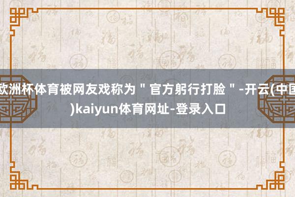 欧洲杯体育被网友戏称为"官方躬行打脸"-开云(中国)kaiyun体育网址-登录入口