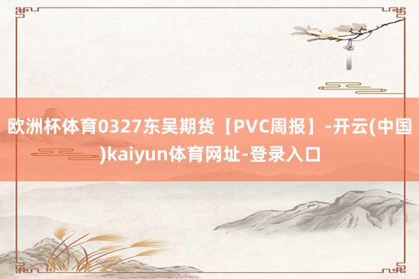 欧洲杯体育0327东吴期货【PVC周报】-开云(中国)kaiyun体育网址-登录入口