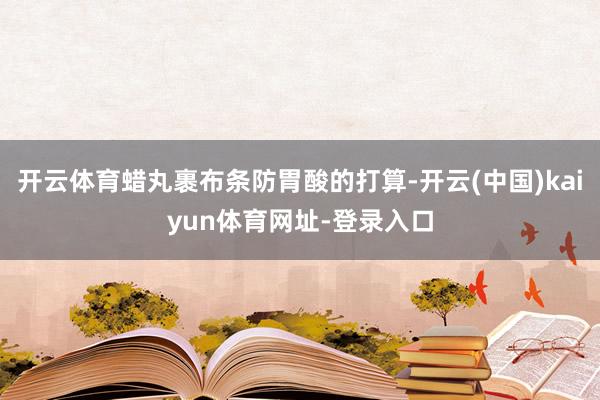 开云体育蜡丸裹布条防胃酸的打算-开云(中国)kaiyun体育网址-登录入口