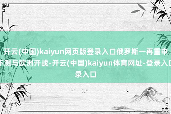 开云(中国)kaiyun网页版登录入口俄罗斯一再重申不测与欧洲开战-开云(中国)kaiyun体育网址-登录入口