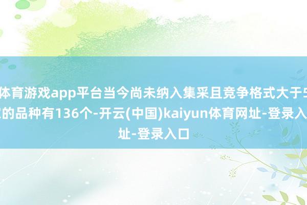 体育游戏app平台当今尚未纳入集采且竞争格式大于5家的品种有136个-开云(中国)kaiyun体育网址-登录入口