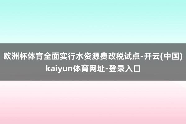 欧洲杯体育　　全面实行水资源费改税试点-开云(中国)kaiyun体育网址-登录入口