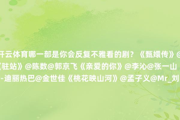 开云体育哪一部是你会反复不雅看的剧？《甄嬛传》@turbosun@热依扎《驻站》@陈数@郭京飞《亲爱的你》@李沁@张一山《利剑·玫瑰》@Dear-迪丽热巴@金世佳《桃花映山河》@孟子义@Mr_刘学义《无所怯怯之永不毁掉》@热依扎@王阳0313《子夜归》@许凯soso@田曦薇《值得爱》@王玉雯Uvin@王安宇buss《书卷一梦》@摩登兄弟刘宇宁@李一桐Q《锦绣青春》@李现ing@杨紫《追光的日子》@