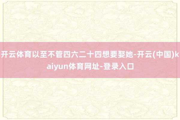 开云体育以至不管四六二十四想要娶她-开云(中国)kaiyun体育网址-登录入口