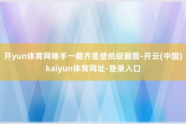 开yun体育网唾手一截齐是壁纸级画面-开云(中国)kaiyun体育网址-登录入口