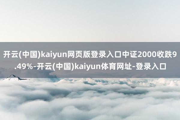 开云(中国)kaiyun网页版登录入口中证2000收跌9.49%-开云(中国)kaiyun体育网址-登录入口