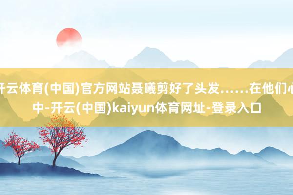 开云体育(中国)官方网站聂曦剪好了头发……在他们心中-开云(中国)kaiyun体育网址-登录入口