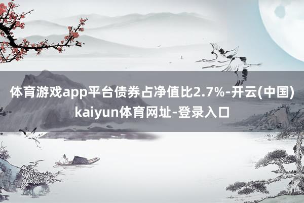 体育游戏app平台债券占净值比2.7%-开云(中国)kaiyun体育网址-登录入口