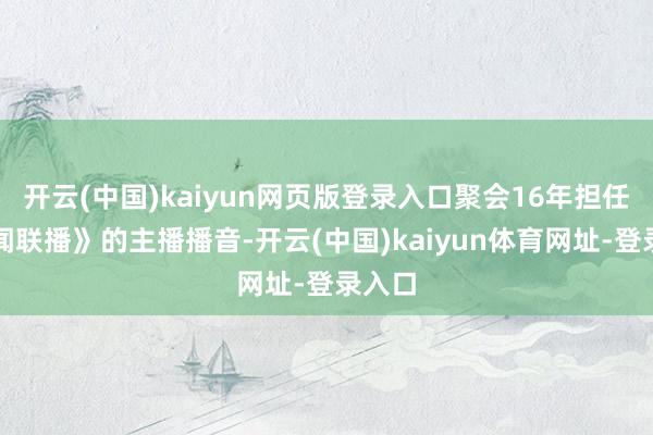 开云(中国)kaiyun网页版登录入口聚会16年担任《新闻联播》的主播播音-开云(中国)kaiyun体育网址-登录入口