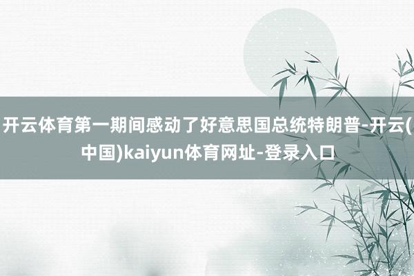 开云体育第一期间感动了好意思国总统特朗普-开云(中国)kaiyun体育网址-登录入口