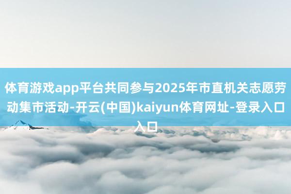 体育游戏app平台共同参与2025年市直机关志愿劳动集市活动-开云(中国)kaiyun体育网址-登录入口