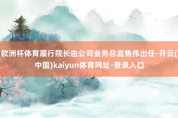 欧洲杯体育履行院长由公司业务总监焦伟出任-开云(中国)kaiyun体育网址-登录入口