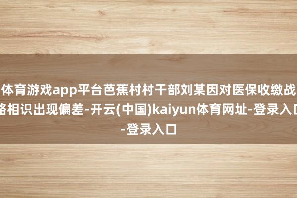体育游戏app平台芭蕉村村干部刘某因对医保收缴战略相识出现偏差-开云(中国)kaiyun体育网址-登录入口