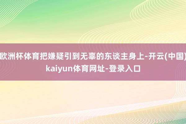欧洲杯体育把嫌疑引到无辜的东谈主身上-开云(中国)kaiyun体育网址-登录入口