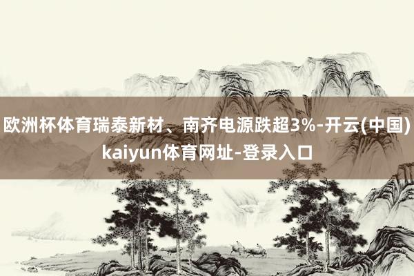 欧洲杯体育瑞泰新材、南齐电源跌超3%-开云(中国)kaiyun体育网址-登录入口