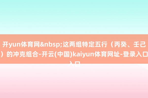 开yun体育网&nbsp;这两组特定五行（丙癸、壬己）的冲克组合-开云(中国)kaiyun体育网址-登录入口