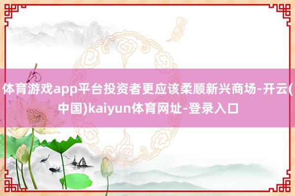 体育游戏app平台投资者更应该柔顺新兴商场-开云(中国)kaiyun体育网址-登录入口