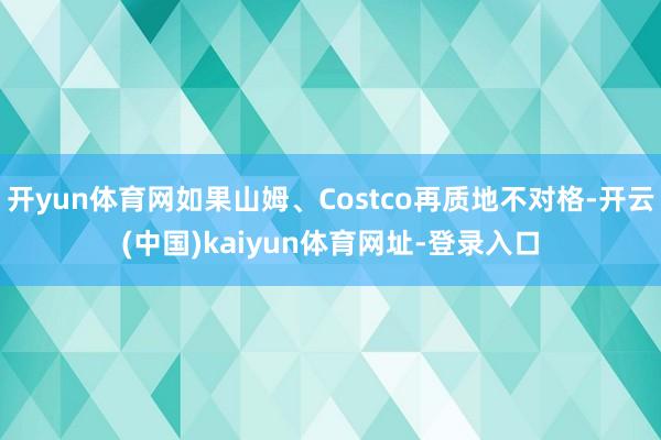 开yun体育网如果山姆、Costco再质地不对格-开云(中国)kaiyun体育网址-登录入口
