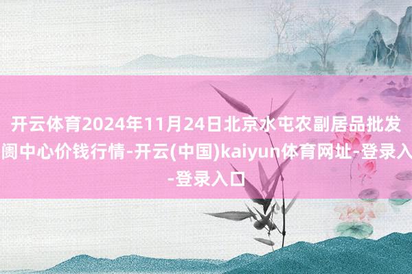 开云体育2024年11月24日北京水屯农副居品批发阛阓中心价钱行情-开云(中国)kaiyun体育网址-登录入口