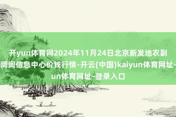 开yun体育网2024年11月24日北京新发地农副居品批发阛阓信息中心价钱行情-开云(中国)kaiyun体育网址-登录入口