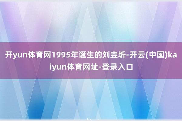 开yun体育网1995年诞生的刘垚圻-开云(中国)kaiyun体育网址-登录入口