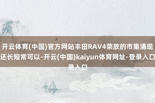开云体育(中国)官方网站丰田RAV4荣放的市集涌现还长短常可以-开云(中国)kaiyun体育网址-登录入口