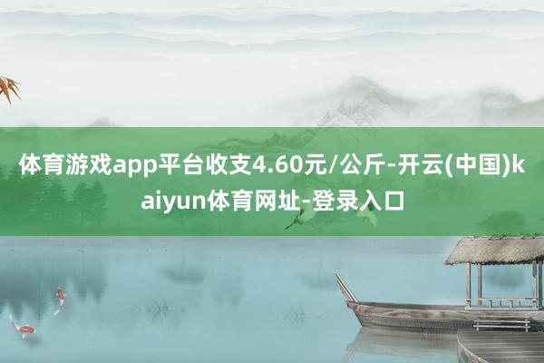 体育游戏app平台收支4.60元/公斤-开云(中国)kaiyun体育网址-登录入口