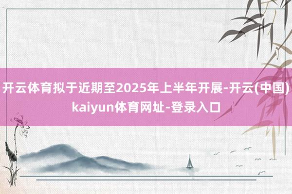 开云体育拟于近期至2025年上半年开展-开云(中国)kaiyun体育网址-登录入口