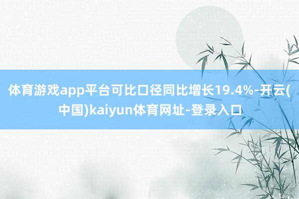 体育游戏app平台可比口径同比增长19.4%-开云(中国)kaiyun体育网址-登录入口