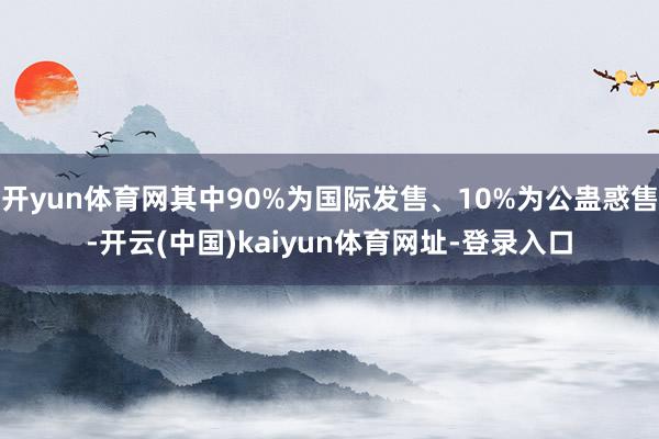 开yun体育网其中90%为国际发售、10%为公蛊惑售-开云(中国)kaiyun体育网址-登录入口