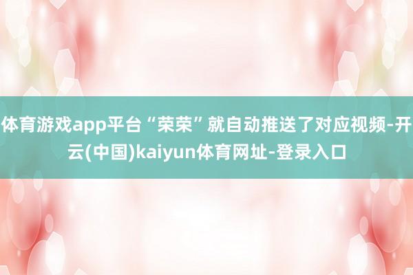 体育游戏app平台“荣荣”就自动推送了对应视频-开云(中国)kaiyun体育网址-登录入口